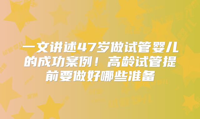 一文讲述47岁做试管婴儿的成功案例！高龄试管提前要做好哪些准备