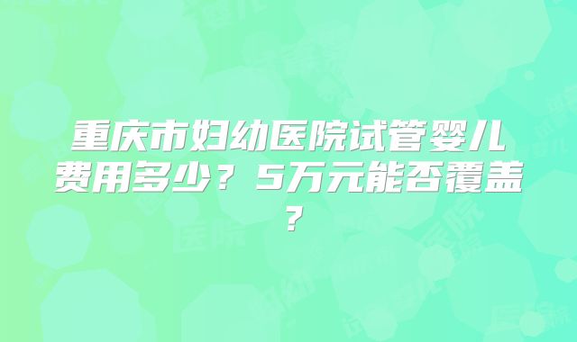 重庆市妇幼医院试管婴儿费用多少？5万元能否覆盖？