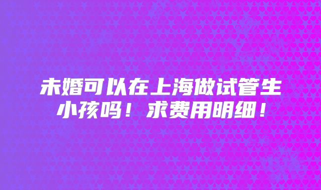 未婚可以在上海做试管生小孩吗！求费用明细！