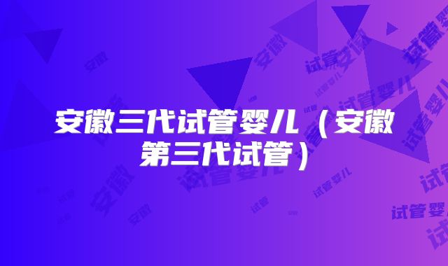 安徽三代试管婴儿（安徽第三代试管）