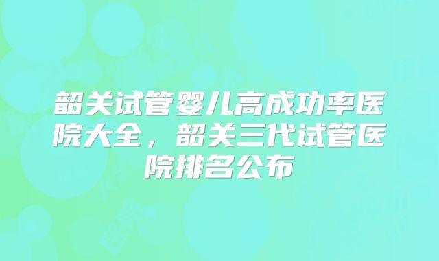 韶关试管婴儿高成功率医院大全，韶关三代试管医院排名公布