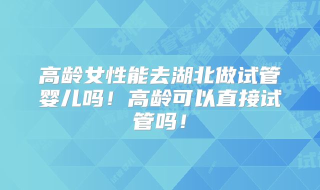 高龄女性能去湖北做试管婴儿吗！高龄可以直接试管吗！