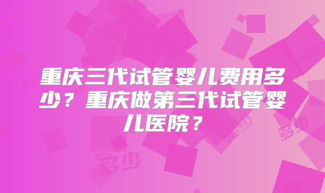 重庆三代试管婴儿费用多少？重庆做第三代试管婴儿医院？