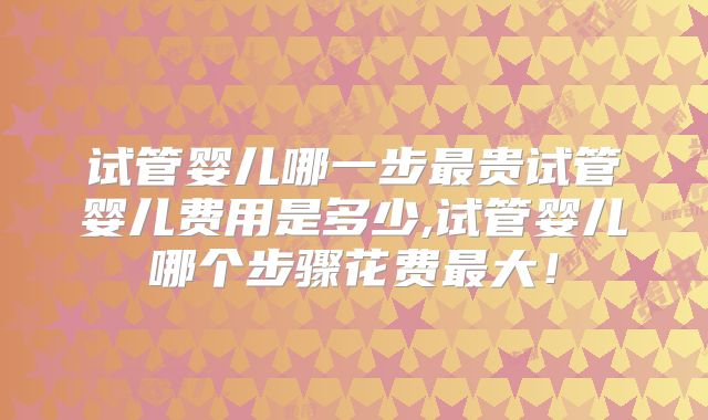 试管婴儿哪一步最贵试管婴儿费用是多少,试管婴儿哪个步骤花费最大！
