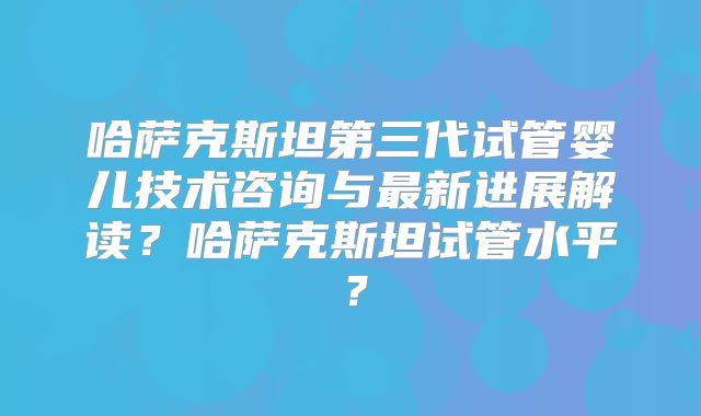 哈萨克斯坦第三代试管婴儿技术咨询与最新进展解读？哈萨克斯坦试管水平？