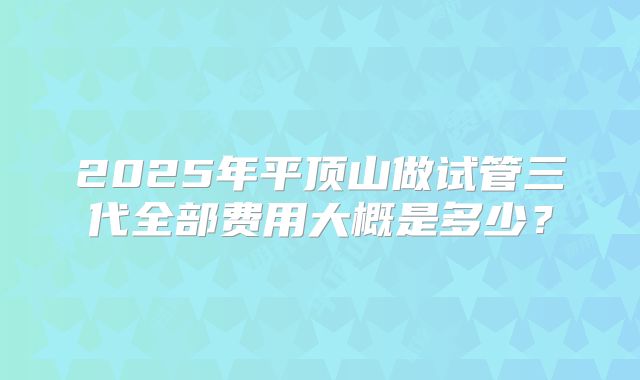 2025年平顶山做试管三代全部费用大概是多少？