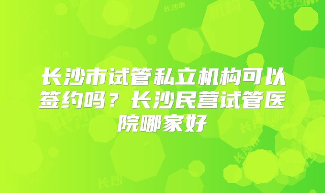 长沙市试管私立机构可以签约吗？长沙民营试管医院哪家好