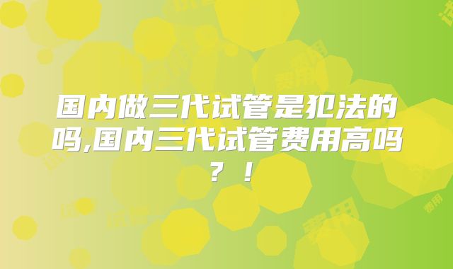 国内做三代试管是犯法的吗,国内三代试管费用高吗？！