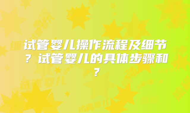 试管婴儿操作流程及细节？试管婴儿的具体步骤和？
