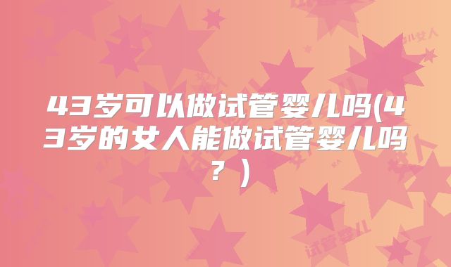 43岁可以做试管婴儿吗(43岁的女人能做试管婴儿吗？)