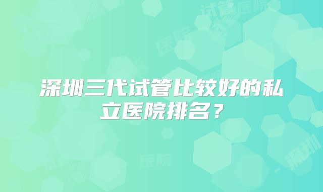 深圳三代试管比较好的私立医院排名？