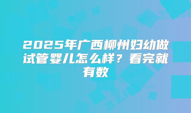 2025年广西柳州妇幼做试管婴儿怎么样？看完就有数