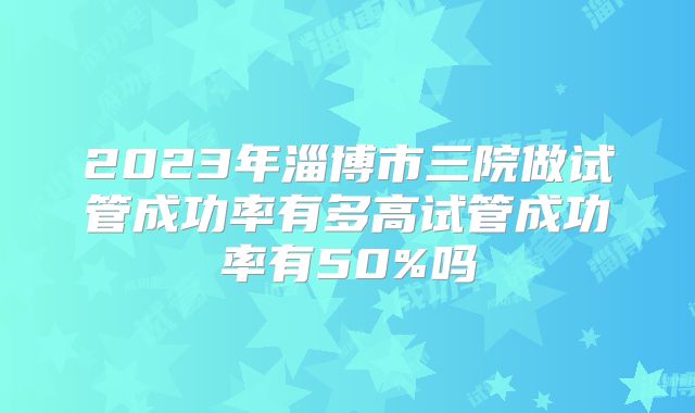 2023年淄博市三院做试管成功率有多高试管成功率有50%吗
