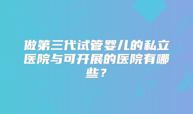做第三代试管婴儿的私立医院与可开展的医院有哪些?