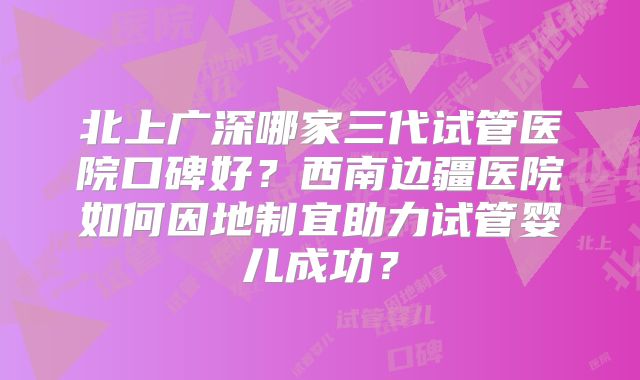 北上广深哪家三代试管医院口碑好？西南边疆医院如何因地制宜助力试管婴儿成功？