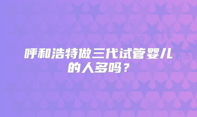 呼和浩特做三代试管婴儿的人多吗？