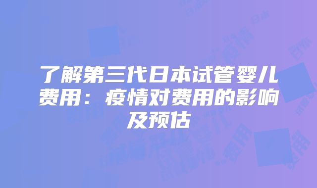 了解第三代日本试管婴儿费用：疫情对费用的影响及预估