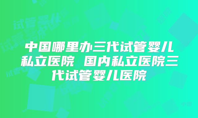 中国哪里办三代试管婴儿私立医院 国内私立医院三代试管婴儿医院