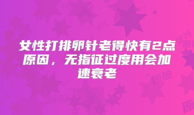 女性打排卵针老得快有2点原因,无指征过度用会加速衰老