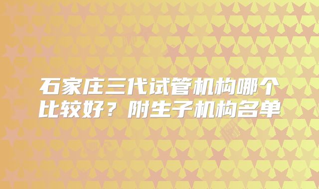 石家庄三代试管机构哪个比较好？附生子机构名单