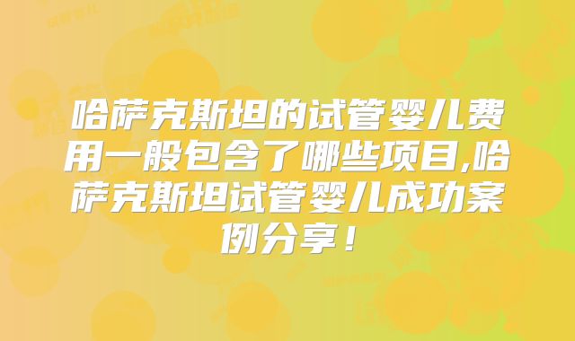 哈萨克斯坦的试管婴儿费用一般包含了哪些项目,哈萨克斯坦试管婴儿成功案例分享！