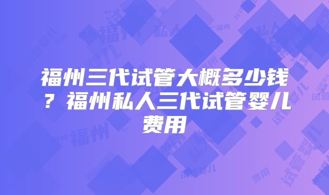 福州三代试管大概多少钱？福州私人三代试管婴儿费用
