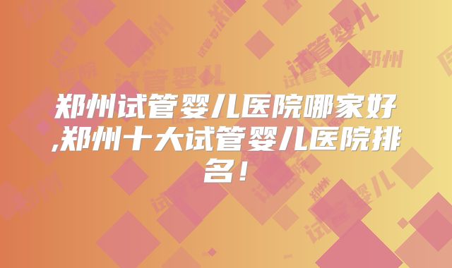 郑州试管婴儿医院哪家好,郑州十大试管婴儿医院排名!