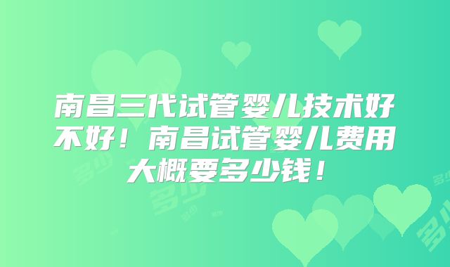 南昌三代试管婴儿技术好不好！南昌试管婴儿费用大概要多少钱！