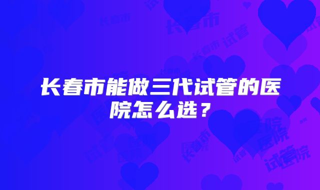 长春市能做三代试管的医院怎么选？