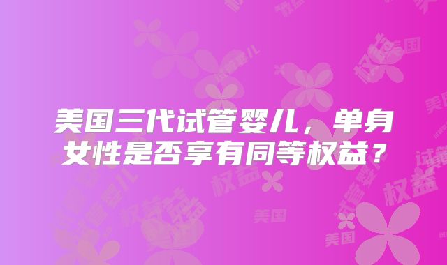 美国三代试管婴儿,单身女性是否享有同等权益?