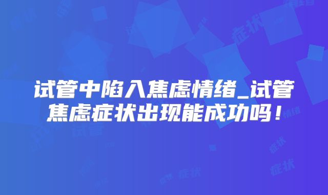 试管中陷入焦虑情绪_试管焦虑症状出现能成功吗！