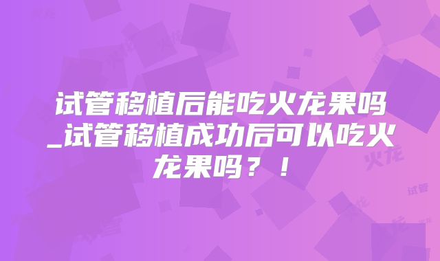 试管移植后能吃火龙果吗_试管移植成功后可以吃火龙果吗？！
