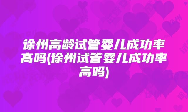 徐州高龄试管婴儿成功率高吗(徐州试管婴儿成功率高吗)