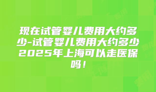 现在试管婴儿费用大约多少-试管婴儿费用大约多少2025年上海可以走医保吗！
