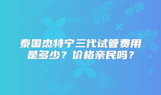 泰国杰特宁三代试管费用是多少？价格亲民吗？