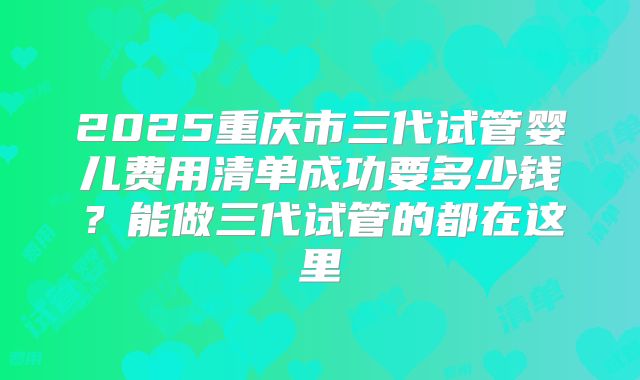 2025重庆市三代试管婴儿费用清单成功要多少钱?能做三代试管的都在这里