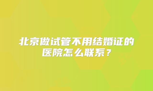 北京做试管不用结婚证的医院怎么联系？
