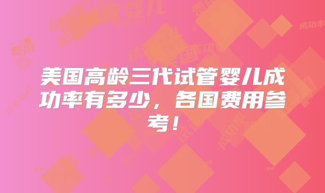 美国高龄三代试管婴儿成功率有多少，各国费用参考！