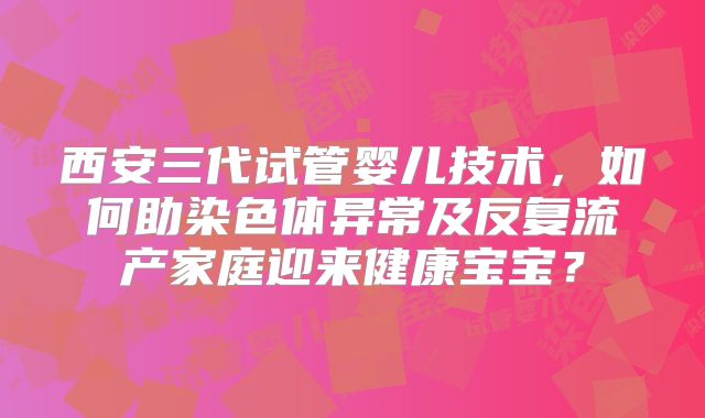 西安三代试管婴儿技术，如何助染色体异常及反复流产家庭迎来健康宝宝？