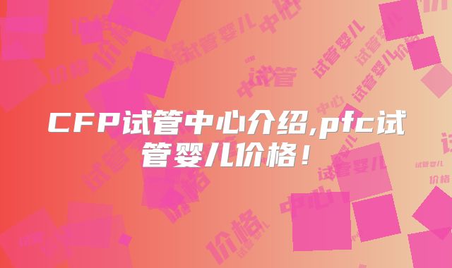 CFP试管中心介绍,pfc试管婴儿价格！