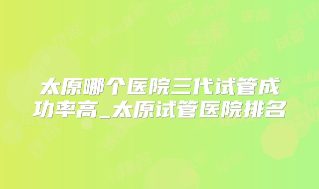 太原哪个医院三代试管成功率高_太原试管医院排名