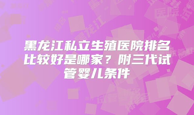 黑龙江私立生殖医院排名比较好是哪家?附三代试管婴儿条件