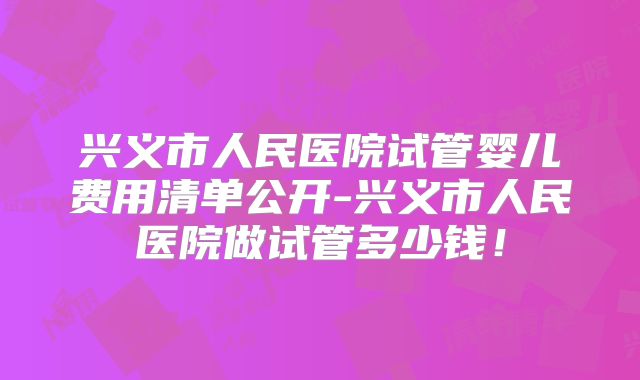 兴义市人民医院试管婴儿费用清单公开-兴义市人民医院做试管多少钱！