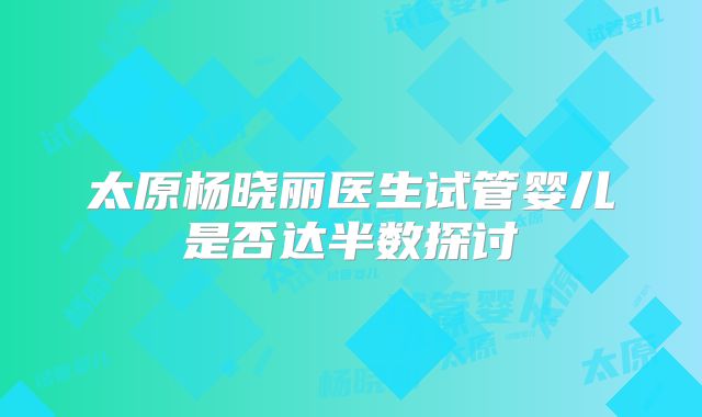 太原杨晓丽医生试管婴儿是否达半数探讨