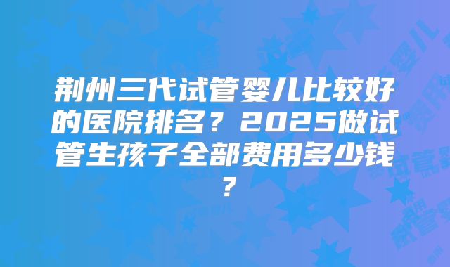 荆州三代试管婴儿比较好的医院排名？2025做试管生孩子全部费用多少钱？
