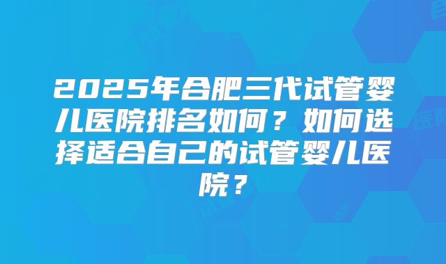 2025年合肥三代试管婴儿医院排名如何？如何选择适合自己的试管婴儿医院？