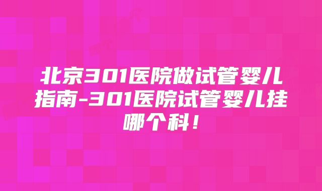 北京301医院做试管婴儿指南-301医院试管婴儿挂哪个科！