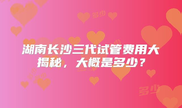 湖南长沙三代试管费用大揭秘，大概是多少？
