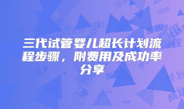 三代试管婴儿超长计划流程步骤,附费用及成功率分享