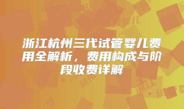 浙江杭州三代试管婴儿费用全解析，费用构成与阶段收费详解